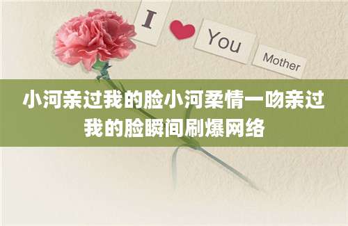 小河亲过我的脸小河柔情一吻亲过我的脸瞬间刷爆网络