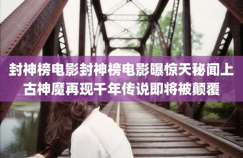 封神榜电影封神榜电影曝惊天秘闻上古神魔再现千年传说即将被颠覆