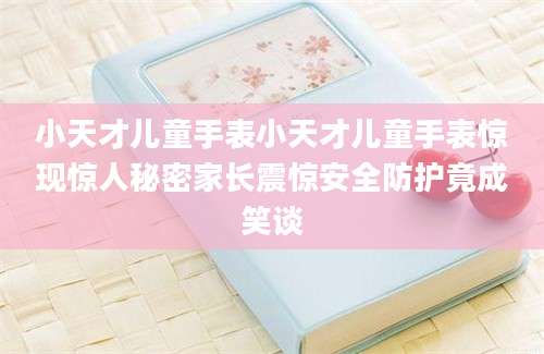 小天才儿童手表小天才儿童手表惊现惊人秘密家长震惊安全防护竟成笑谈
