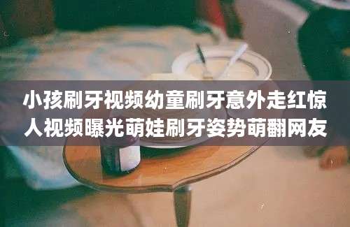 小孩刷牙视频幼童刷牙意外走红惊人视频曝光萌娃刷牙姿势萌翻网友