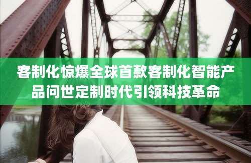 客制化惊爆全球首款客制化智能产品问世定制时代引领科技革命