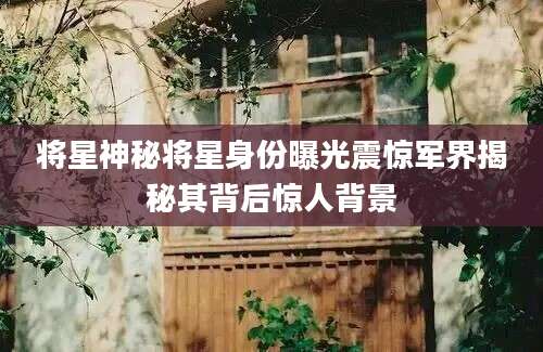 将星神秘将星身份曝光震惊军界揭秘其背后惊人背景
