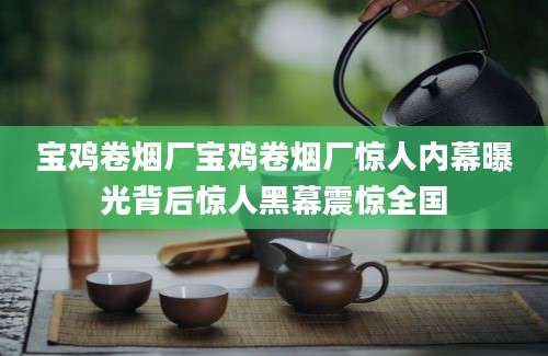 宝鸡卷烟厂宝鸡卷烟厂惊人内幕曝光背后惊人黑幕震惊全国