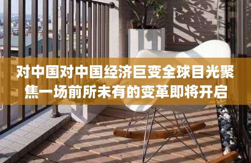对中国对中国经济巨变全球目光聚焦一场前所未有的变革即将开启