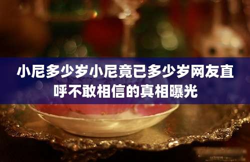 小尼多少岁小尼竟已多少岁网友直呼不敢相信的真相曝光