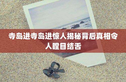 寺岛进寺岛进惊人揭秘背后真相令人瞠目结舌