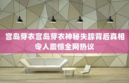 宫岛芽衣宫岛芽衣神秘失踪背后真相令人震惊全网热议