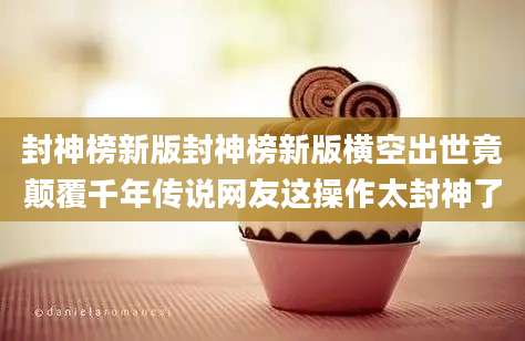 封神榜新版封神榜新版横空出世竟颠覆千年传说网友这操作太封神了