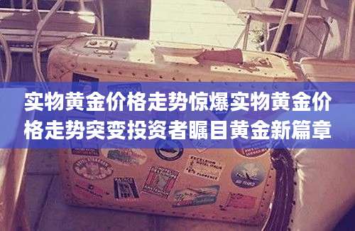 实物黄金价格走势惊爆实物黄金价格走势突变投资者瞩目黄金新篇章