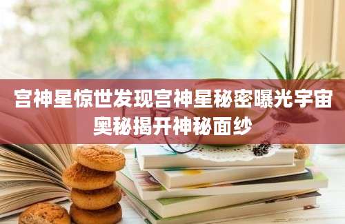 宫神星惊世发现宫神星秘密曝光宇宙奥秘揭开神秘面纱