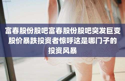 富春股份股吧富春股份股吧突发巨变股价暴跌投资者惊呼这是哪门子的投资风暴