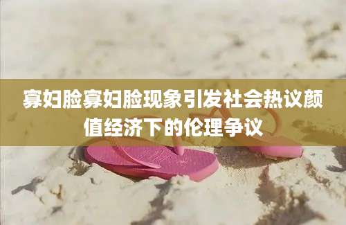寡妇脸寡妇脸现象引发社会热议颜值经济下的伦理争议
