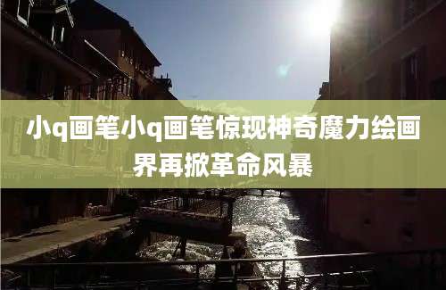 小q画笔小q画笔惊现神奇魔力绘画界再掀革命风暴