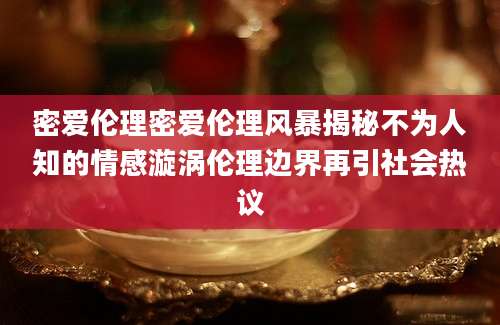 密爱伦理密爱伦理风暴揭秘不为人知的情感漩涡伦理边界再引社会热议