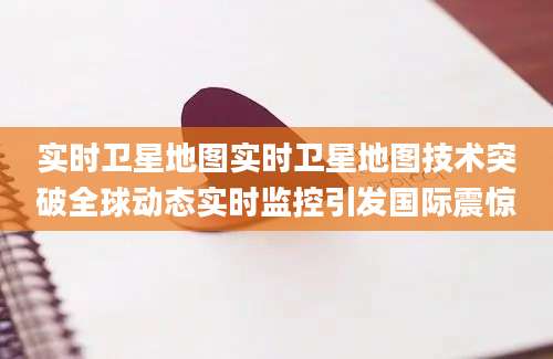 实时卫星地图实时卫星地图技术突破全球动态实时监控引发国际震惊