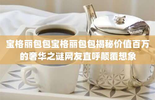 宝格丽包包宝格丽包包揭秘价值百万的奢华之谜网友直呼颠覆想象