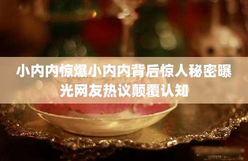 小内内惊爆小内内背后惊人秘密曝光网友热议颠覆认知