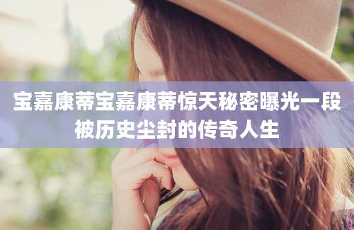 宝嘉康蒂宝嘉康蒂惊天秘密曝光一段被历史尘封的传奇人生