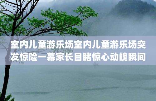 室内儿童游乐场室内儿童游乐场突发惊险一幕家长目睹惊心动魄瞬间