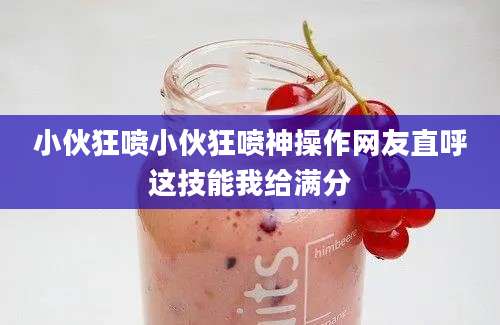 小伙狂喷小伙狂喷神操作网友直呼这技能我给满分