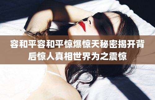 容和平容和平惊爆惊天秘密揭开背后惊人真相世界为之震惊