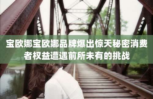宝欧娜宝欧娜品牌爆出惊天秘密消费者权益遭遇前所未有的挑战