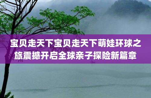 宝贝走天下宝贝走天下萌娃环球之旅震撼开启全球亲子探险新篇章