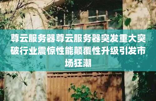 尊云服务器尊云服务器突发重大突破行业震惊性能颠覆性升级引发市场狂潮