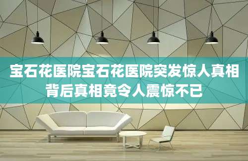 宝石花医院宝石花医院突发惊人真相背后真相竟令人震惊不已