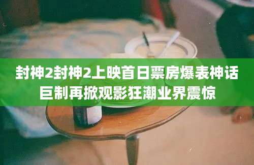 封神2封神2上映首日票房爆表神话巨制再掀观影狂潮业界震惊