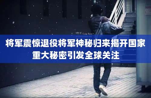 将军震惊退役将军神秘归来揭开国家重大秘密引发全球关注