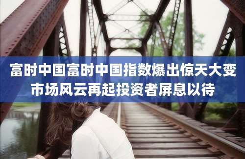富时中国富时中国指数爆出惊天大变市场风云再起投资者屏息以待
