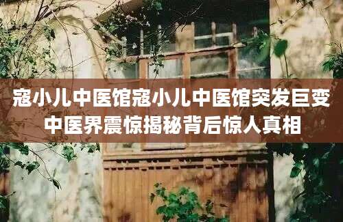 寇小儿中医馆寇小儿中医馆突发巨变中医界震惊揭秘背后惊人真相