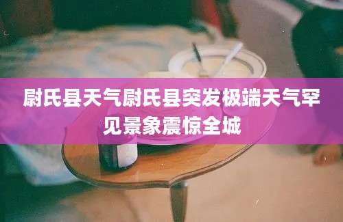 尉氏县天气尉氏县突发极端天气罕见景象震惊全城