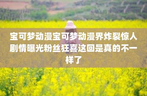 宝可梦动漫宝可梦动漫界炸裂惊人剧情曝光粉丝狂喜这回是真的不一样了
