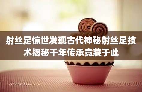 射丝足惊世发现古代神秘射丝足技术揭秘千年传承竟藏于此