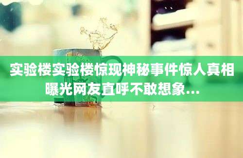 实验楼实验楼惊现神秘事件惊人真相曝光网友直呼不敢想象...