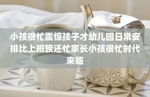 小孩很忙震惊孩子才幼儿园日常安排比上班族还忙家长小孩很忙时代来临