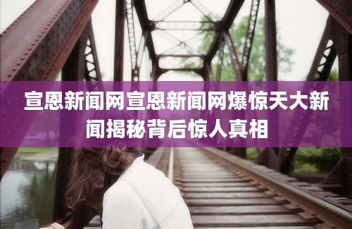 宣恩新闻网宣恩新闻网爆惊天大新闻揭秘背后惊人真相