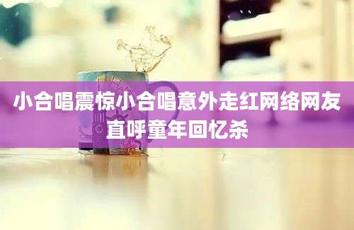 小合唱震惊小合唱意外走红网络网友直呼童年回忆杀
