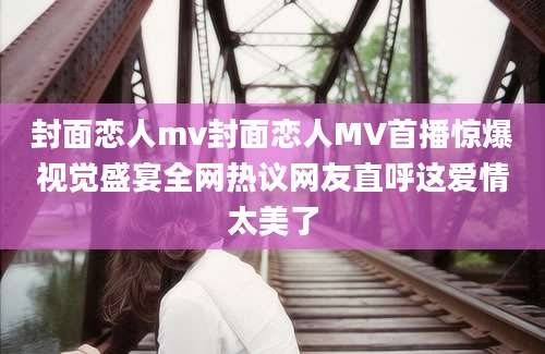 封面恋人mv封面恋人MV首播惊爆视觉盛宴全网热议网友直呼这爱情太美了