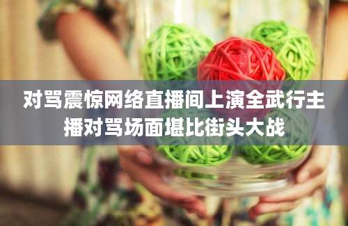 对骂震惊网络直播间上演全武行主播对骂场面堪比街头大战