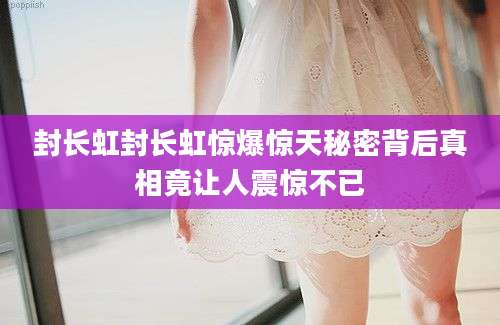 封长虹封长虹惊爆惊天秘密背后真相竟让人震惊不已