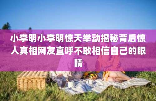 小李明小李明惊天举动揭秘背后惊人真相网友直呼不敢相信自己的眼睛