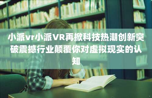 小派vr小派VR再掀科技热潮创新突破震撼行业颠覆你对虚拟现实的认知
