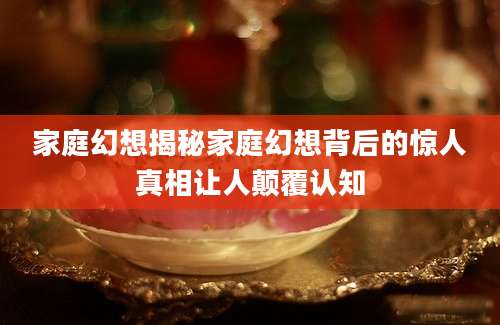 家庭幻想揭秘家庭幻想背后的惊人真相让人颠覆认知