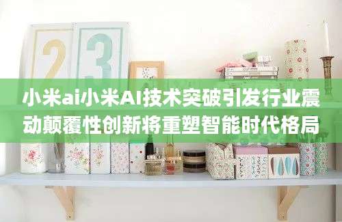 小米ai小米AI技术突破引发行业震动颠覆性创新将重塑智能时代格局