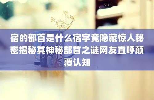 宿的部首是什么宿字竟隐藏惊人秘密揭秘其神秘部首之谜网友直呼颠覆认知