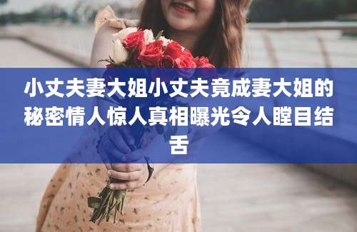 小丈夫妻大姐小丈夫竟成妻大姐的秘密情人惊人真相曝光令人瞠目结舌