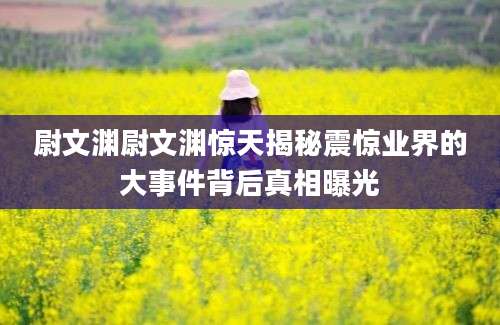 尉文渊尉文渊惊天揭秘震惊业界的大事件背后真相曝光